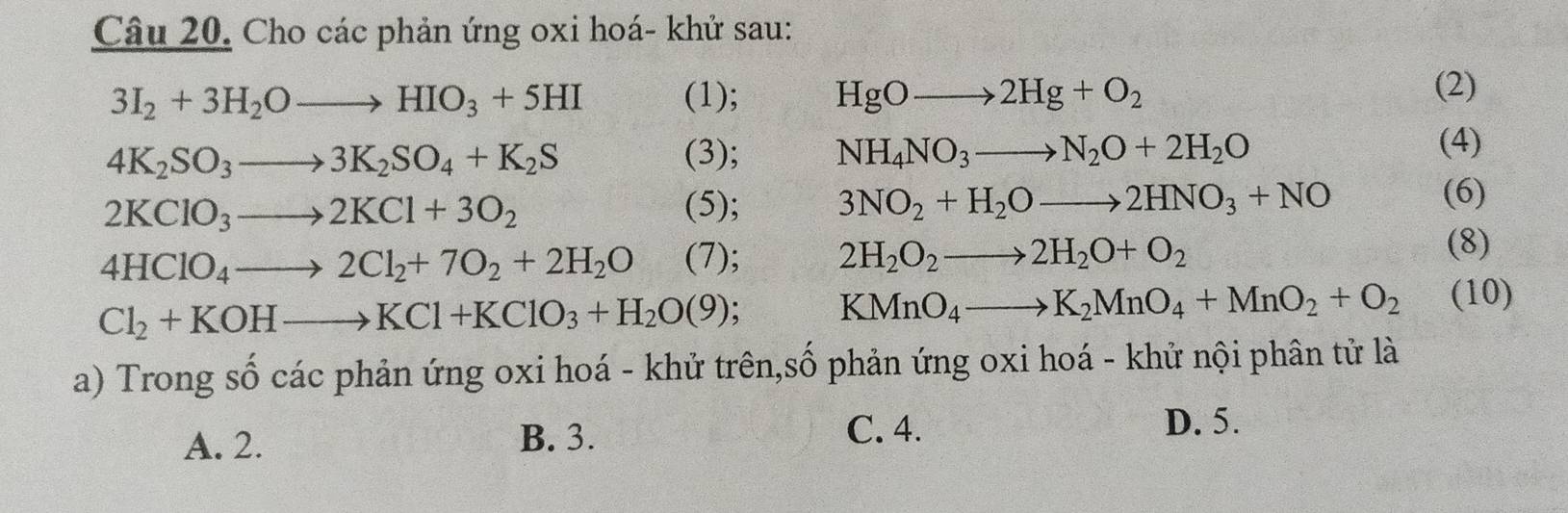 Cho các phản ứng oxi hoá- khử sau:
3I_2+3H_2Oto HIO_3+5HI (1); HgOto 2Hg+O_2
(2)
4K_2SO_3to 3K_2SO_4+K_2S (3); NH_4NO_3to N_2O+2H_2O
(4)
2KClO_3to 2KCl+3O_2 (5); 3NO_2+H_2Oto 2HNO_3+NO
(6)
4HClO_4to 2Cl_2+7O_2+2H_2O (7); 2H_2O_2to 2H_2O+O_2 (8)
Cl_2+KOHto KCl+KClO_3+H_2O(9)
KMnO_4to K_2MnO_4+MnO_2+O_2 (10)
a) Trong số các phản ứng oxi hoá - khử trên,số phản ứng oxi hoá - khử nội phân tử là
A. 2. B. 3.
C. 4. D. 5.