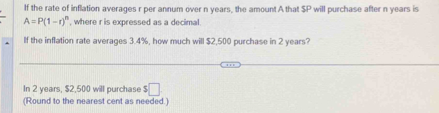 If the rate of inflation averages r per annum over n years, the amount A that $P will purchase after n years is
A=P(1-r)^n , where r is expressed as a decimal. 
If the inflation rate averages 3.4%, how much will $2,500 purchase in 2 years? 
In 2 years, $2,500 will purchase $ ||
(Round to the nearest cent as needed.)