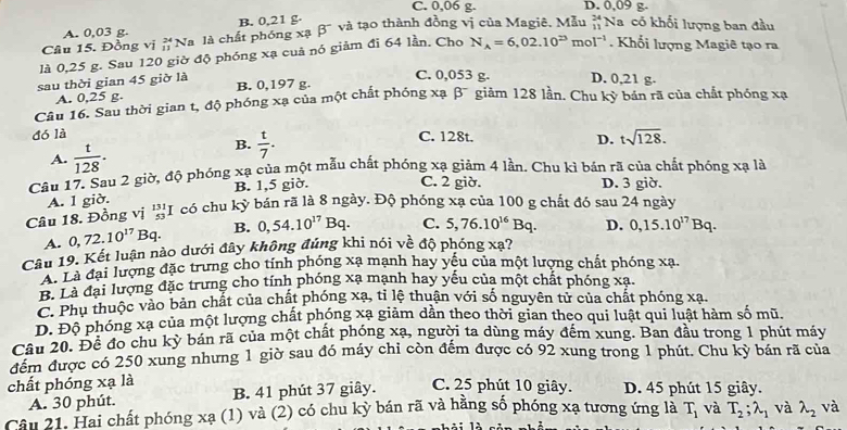 C. 0,06 g. D. 0,09 g-
A. 0,03 g. B. 0,21 g·
Câu 15. Đồng vị _(11)^(24)N a là chất phóng xạ beta^- và tạo thành đồng vị của Magiê. Mẫu #Na có khối lượng ban đầu
là 0,25 g. Sau 120 giờ độ phóng xạ cuả nó giảm đi 64 lần. Cho N_A=6,02.10^(23)mol^(-1). Khổi lượng Magiê tạo ra
sau thời gian 45 giờ là B. 0,197 g. C. 0,053 g. D. 0,21 g.
A. 0,25 g.
Câu 16. Sau thời gian t, độ phóng xạ của một chất phóng xạ beta^- giảm 128 lần. Chu kỳ bán rã của chất phóng xạ
đó là C. 128t. D. tsqrt(128).
A.  t/128 .
B.  t/7 .
Câu 17. Sau 2 giờ, độ phóng xạ của một mẫu chất phóng xạ giảm 4 lần. Chu kì bán rã của chất phóng xạ là
A. 1 giờ. B. 1,5 giờ.
C. 2 giờ. D. 3 giờ.
Câu 18. Đồng vị 'I có chu kỳ bán rã là 8 ngày. Độ phóng xạ của 100 g chất đó sau 24 ngày
A. 0,72.10^(17)Bq. B. 0,54.10^(17)Bq. C. 5,76.10^(16)Bq. D. 0,15.10^(17)Bq.
Câu 19. Kết luận nào dưới đây không đúng khi nói về độ phóng xạ?
Là đại lượng đặc trưng cho tính phóng xạ mạnh hay yếu của một lượng chất phóng xạ.
B. Là đại lượng đặc trưng cho tính phóng xạ mạnh hay yếu của một chất phóng xạ.
C. Phu thuộc vào bản chất của chất phóng xạ, tỉ lệ thuận với số nguyên tử của chất phóng xạ.
D. Độ phóng xạ của một lượng chất phóng xạ giảm dần theo thời gian theo qui luật qui luật hàm số mũ.
Câu 20. Đề đo chu kỳ bán rã của một chất phóng xạ, người ta dùng máy đếm xung. Ban đầu trong 1 phút máy
đếm được có 250 xung nhưng 1 giờ sau đó máy chi còn đếm được có 92 xung trong 1 phút. Chu kỳ bán rã của
chất phóng xạ là D. 45 phút 15 giây.
A. 30 phút. B. 41 phút 37 giây. C. 25 phút 10 giây.
Câu 21. Hai chất phóng xạ (1) và (2) có chu kỳ bán rã và hằng số phóng xạ tương ứng là T_1 và T_2;lambda _1 và lambda _2 và