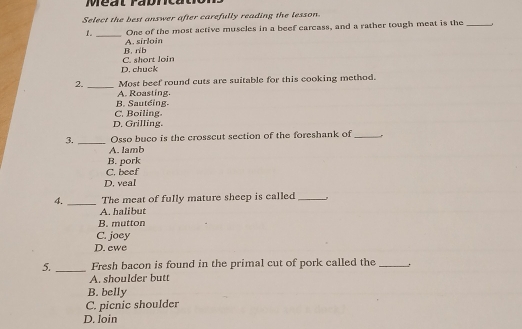 Select the best answer after carefully reading the lesson.
1._ One of the most active muscles in a beef carcass, and a rather tough meat is the_
B. rib A. sirloin
D. chuck C. short loin
2._ Most beef round cuts are suitable for this cooking method.
A. Roasting.
B. Sauteing.
C. Boiling.
D. Grilling.
3. _Osso buco is the crosscut section of the foreshank of_
A. lamb
B. pork
C. beef
D. veal
4. _The meat of fully mature sheep is called_
A. halibut
B. mutton
C. joey
D. ewe
5. _Fresh bacon is found in the primal cut of pork called the _.
A. shoulder butt
B. belly
C. picnic shoulder
D. loin