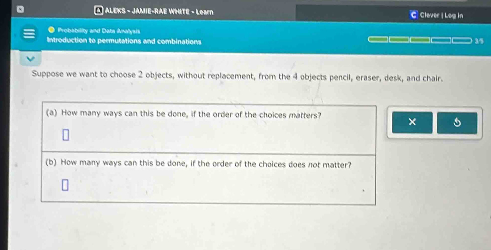 A ALEKS - JAMIE-RAE WHITE - Learn Clever | Log in 
a Probability and Data Analysis 
Introduction to permutations and combinations 3/5 
Suppose we want to choose 2 objects, without replacement, from the 4 objects pencil, eraser, desk, and chair. 
(a) How many ways can this be done, if the order of the choices matters? 
× s 
(b) How many ways can this be done, if the order of the choices does not matter?