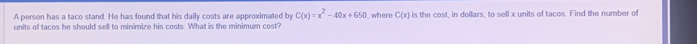 A person has a taco stand. He has found that his daily costs are approximated by C(x)=x^2-40x+650 where C(x)
units of tacos he should sell to minimize his costs. What is the minimum cost? is the cost, in dollars, to sell x units of tacos. Find the number of