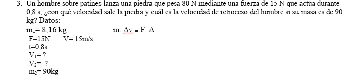 Un hombre sobre patines lanza una piedra que pesa 80 N mediante una fuerza de 15 N que actúa durante
0,8 s, ¿con qué velocidad sale la piedra y cuál es la velocidad de retroceso del hombre si su masa es de 90
kg? Datos:
m_1=8,16kg m. △ r=F.△
F=15N V=15m/s
t=0,8s
V_1= ?
V_2= ?
m_2=90kg