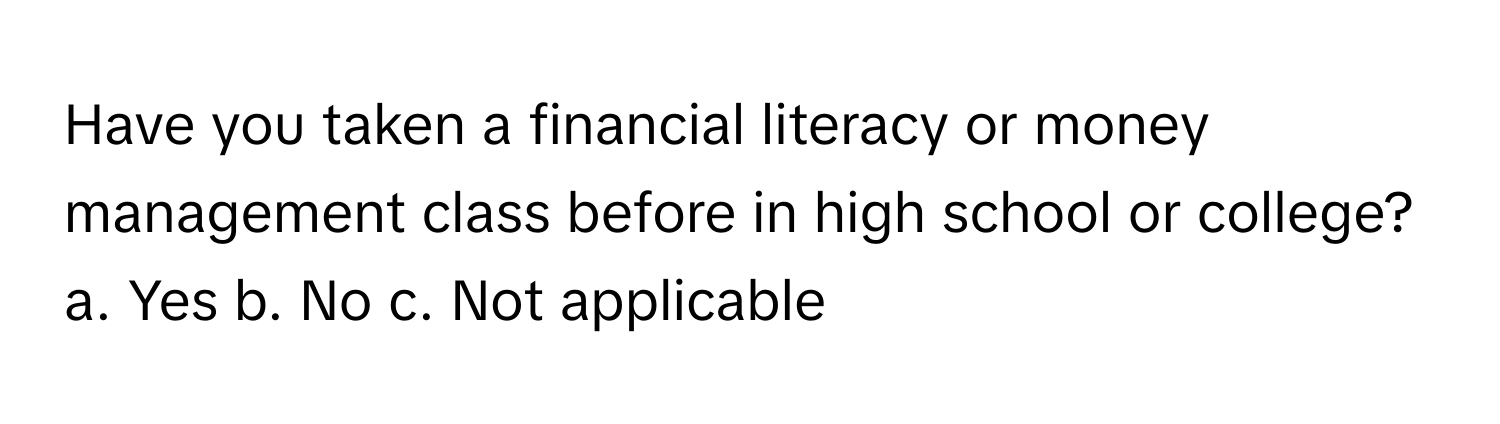 Have you taken a financial literacy or money management class before in high school or college?  a. Yes b. No c. Not applicable