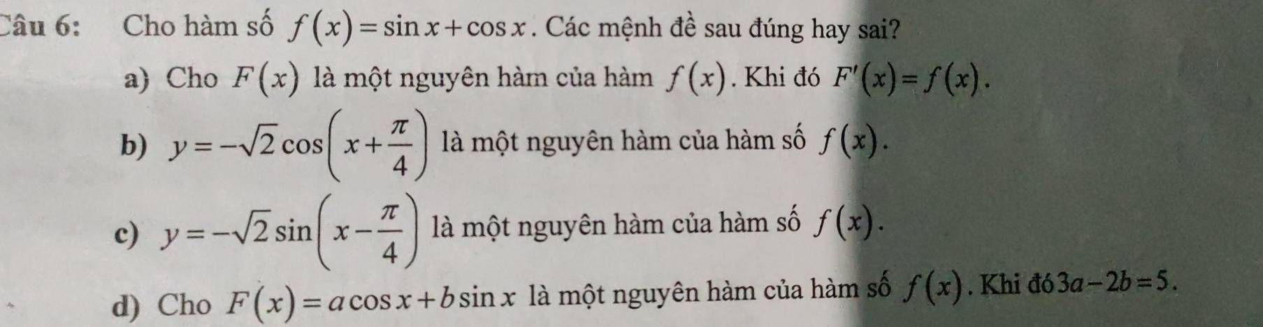 Cho hàm số f(x)=sin x+cos x. Các mệnh đề sau đúng hay sai?
a) Cho F(x) là một nguyên hàm của hàm f(x). Khi đó F'(x)=f(x).
b) y=-sqrt(2)cos (x+ π /4 ) là một nguyên hàm của hàm số f(x).
c) y=-sqrt(2)sin (x- π /4 ) là một nguyên hàm của hàm số f(x).
d) Cho F(x)=acos x+bsin x là một nguyên hàm của hàm số f(x). Khi đó 3a-2b=5.