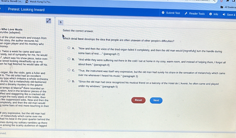 Rosetta Stone ⑧ La. Watch Kung Fu Pa...
All Bookm
Pretest: Looking Inward Submit Test Reader Tools Info Save &
5
Who Love Music Select the correct answer.
Munthe (adapted)
e of the short memoirs and essays from Which detail best develops the idea that people are often unaware of other people's difficulties?
his story, the author recounts his
an organ player and his monkey who
money. A. "Now and then the voice of the tired organ failed it completely, and then the old man would [regretfully] turn the handle during
r. Twice a week he came and went some bars of rest....'' (paragraph 2)
lately, out of sympathy for me, he would
2^2 , which was his show piece, twice over. B. "And while they were suffering out there in the cold I sat at home in my cosy, warm room, and instead of helping them, I forgot all
e street looking steadfastly up at my
en he had finished he would take off his. about them." (paragraph 8)
C. "True, the instrument was itself very expressive, but the old man had surely his share in the sensation of melancholy which came
l-organ, like the violin, gets a fuller and
it is. The old artist had an excellent over me whenever I heard his music." (paragraph 3)
isy type which imitates a whole orchestra D. "Since the old man had once recognized his musical friend on a balcony of the Hotel de L'Avenir, he often came and played
drums, but a melancholy old-fashioned
lend a dreamy mystery to the gayest under my windows." (paragraph 5)
st tempo di Marciaª there sounded an
nation. And in the tenderer pieces of the
ffled and staggering like a cracked old .
ongst the rusty pipes of the treble, then
s like suppressed sobs. Now and then the Reset
ompletely, and then the old man would Next
g some bars of rest more touching in their
If very expressive, but the old man had
of melancholy which came over me
had his beat in the poor quarter behind the
imes during my solitary rambles up there
ce among the scanty audience of ragged 
erved.