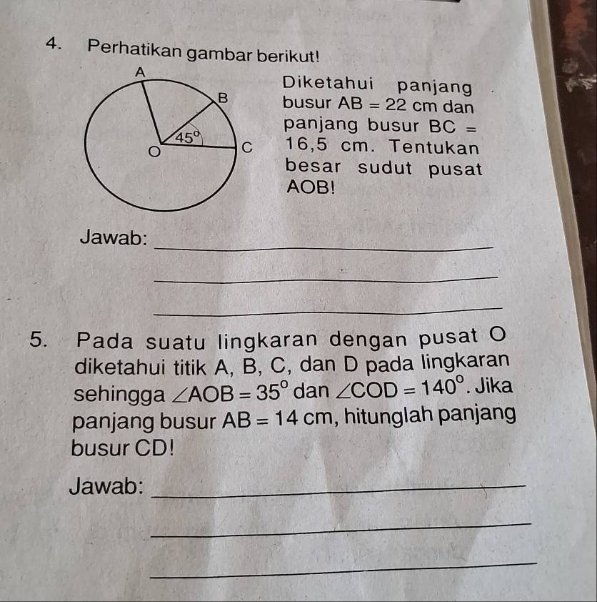 Perhatikan gambar berikut!
Diketahui panjang
busur AB=22cm dan
panjang busur BC=
16,5 cm. Tentukan
besar sudut pusat
AOB!
_
Jawab:
_
_
5. Pada suatu lingkaran dengan pusat O
diketahui titik A, B, C, dan D pada lingkaran
sehingga ∠ AOB=35° dan ∠ COD=140°. Jika
panjang busur AB=14cm , hitunglah panjang
busur CD!
Jawab:_
_
_