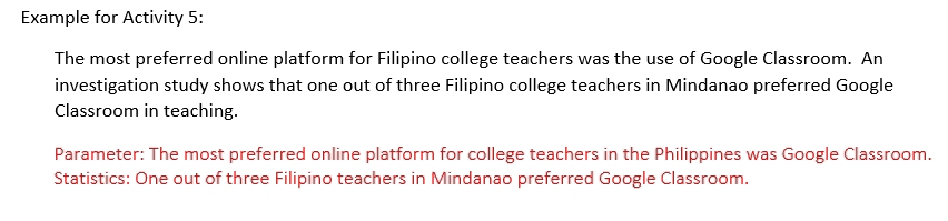 Example for Activity 5: 
The most preferred online platform for Filipino college teachers was the use of Google Classroom. An 
investigation study shows that one out of three Filipino college teachers in Mindanao preferred Google 
Classroom in teaching. 
Parameter: The most preferred online platform for college teachers in the Philippines was Google Classroom. 
Statistics: One out of three Filipino teachers in Mindanao preferred Google Classroom.