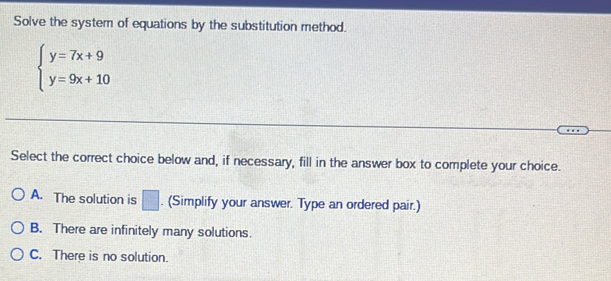 Solve the system of equations by the substitution method.
beginarrayl y=7x+9 y=9x+10endarray.
Select the correct choice below and, if necessary, fill in the answer box to complete your choice.
A. The solution is □. (Simplify your answer. Type an ordered pair.)
B. There are infinitely many solutions.
C. There is no solution.