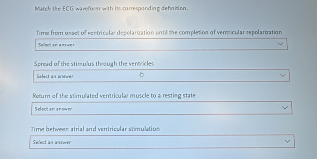 Match the ECG waveform with its corresponding definition.
Time from onset of ventricular depolarization until the completion of ventricular repolarization
Select an answer
Spread of the stimulus through the ventricles
Select an answer
Return of the stimulated ventricular muscle to a resting state
Select an answer
Time between atrial and ventricular stimulation
Select an answer