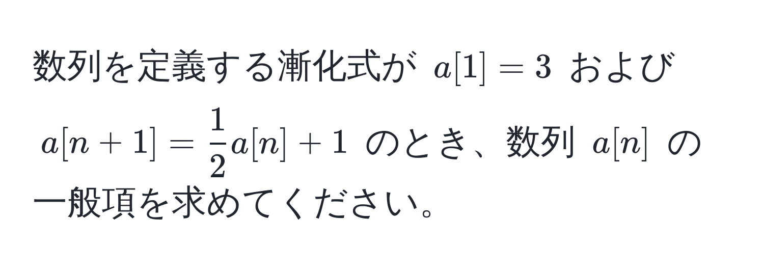 数列を定義する漸化式が $a[1]=3$ および $a[n+1]= 1/2 a[n]+1$ のとき、数列 $a[n]$ の一般項を求めてください。