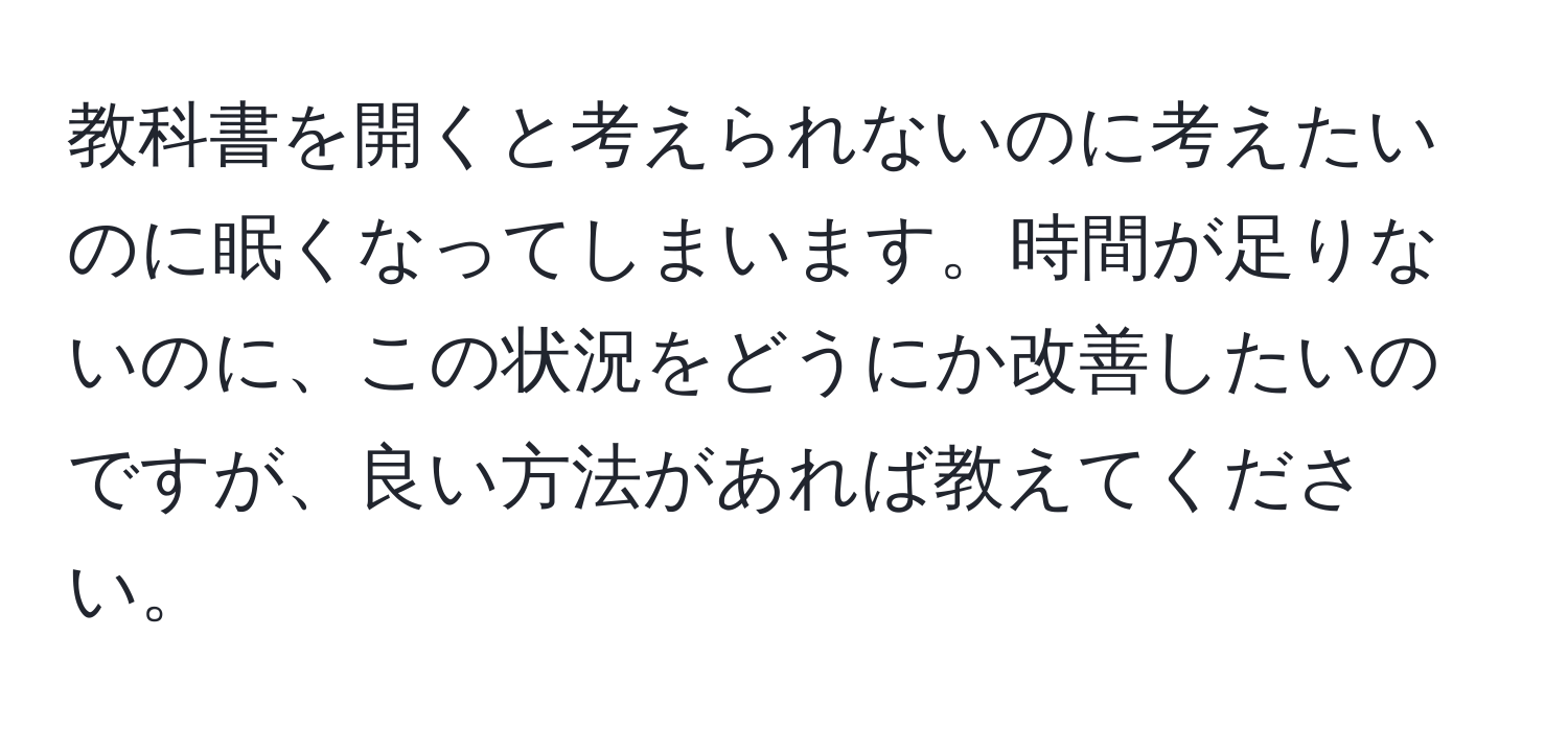 教科書を開くと考えられないのに考えたいのに眠くなってしまいます。時間が足りないのに、この状況をどうにか改善したいのですが、良い方法があれば教えてください。