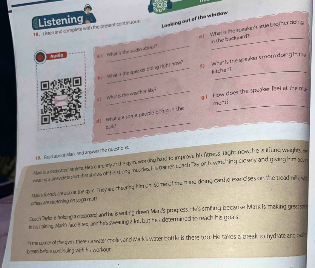 Listening 
Looking out of the window 
18. Listen and complete with the present continuous. 
e) What is the speaker's little brother doing 
Audio 
a ) What is the audio about? in the backyard? 
b) What is the speaker doing right now?_ 
f) What is the speaker's mom doing in the 
kitchen? 
g How does the speaker feel at the mo- 
c) What is the weather like? 
_ment? 
_ 
d What are some people doing in the 
park? 
19. Read about Mark and answer the questions. 
Mark is a dedicated athlete. He's currently at the gym, working hard to improve his fitness. Right now, he is lifting weights. He 
wearing a sleeveless shirt that shows off his strong muscles. His trainer, coach Taylor, is watching closely and giving him advie 
Mark's friends are also at the gym. They are cheering him on. Some of them are doing cardio exercises on the treadmills, wh 
others are stretching on yoga mats. 
Coach Taylor is holding a clipboard, and he is writing down Mark's progress. He's smiling because Mark is making great strida 
in his training. Mark's face is red, and he's sweating a lot, but he's determined to reach his goals. 
In the corner of the gym, there's a water cooler, and Mark's water bottle is there too. He takes a break to hydrate and catch 
breath before continuing with his workout.