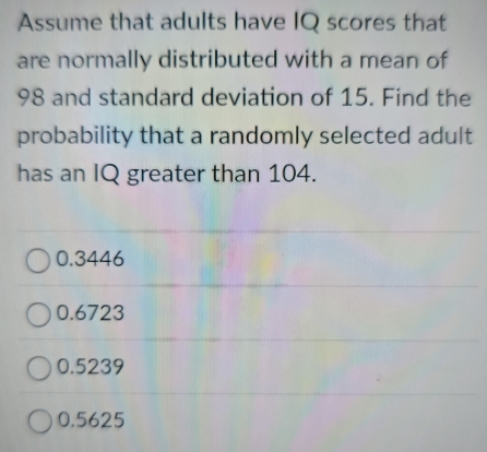 Assume that adults have IQ scores that
are normally distributed with a mean of
98 and standard deviation of 15. Find the
probability that a randomly selected adult
has an IQ greater than 104.
0.3446
0.6723
0.5239
0.5625