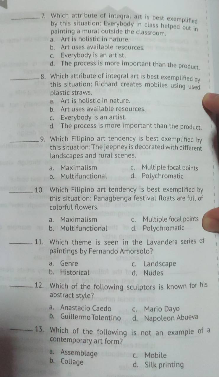Which attribute of integral art is best exemplified
by this situation: Everybody in class helped out in
painting a mural outside the classroom.
a. Art is holistic in nature.
b. Art uses available resources.
c. Everybody is an artist.
d. The process is more important than the product.
_8. Which attribute of integral art is best exemplified by
this situation: Richard creates mobiles using used
plastic straws.
a. Art is holistic in nature.
b. Art uses available resources.
c. Everybody is an artist.
d. The process is more important than the product.
_9. Which Filipino art tendency is best exemplified by
this situation: The jeepney is decorated with different
landscapes and rural scenes.
a. Maximalism c. Multiple focal points
b. Multifunctional d. Polychromatic
_10. Which Filipino art tendency is best exemplified by
this situation: Panagbenga festival floats are full of
colorful flowers.
a. Maximalism c. Multiple focal points
b. Multifunctional d. Polychromatic
_11. Which theme is seen in the Lavandera series of 1
1
paintings by Fernando Amorsolo? 1
a. Genre c. Landscape
b. Historical d. Nudes
_12. Which of the following sculptors is known for his
abstract style?
a. Anastacio Caedo c. Mario Dayo
b. Guillermo Tolentino d. Napoleon Abueva
_13. Which of the following is not an example of a
contemporary art form?
a. Assemblage
c. Mobile
b. Collage
d. Silk printing
