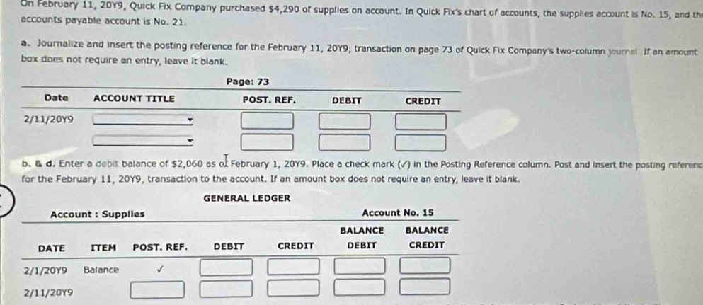 On February 11, 20Y9, Quick Fix Company purchased $4,290 of supplies on account. In Quick Fix's chart of accounts, the supplies account is No. 15, and th 
accounts payable account is No. 21. 
a Journalize and insert the posting reference for the February 11, 2079, transaction on page 73 of Quick Fix Company's two-column journal. If an amount 
box does not require an entry, leave it blank. 
b. & d. Enter a debit balance of $2,060 as of February 1, 20Y9. Place a check mark (√) in the Posting Reference column. Post and insert the posting referenc 
for the February 11, 20Y9, transaction to the account. If an amount box does not require an entry, leave it blank. 
GENERAL LEDGER