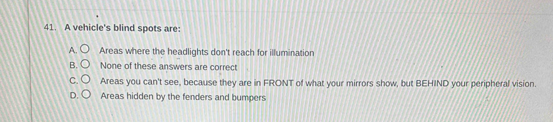 A vehicle's blind spots are:
A. Areas where the headlights don't reach for illumination
B. None of these answers are correct
C. Areas you can't see, because they are in FRONT of what your mirrors show, but BEHIND your peripheral vision.
Areas hidden by the fenders and bumpers