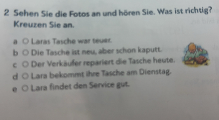 Sehen Sie die Fotos an und hören Sie. Was ist richtig?
Kreuzen Sie an.
a Laras Tasche war teuer.
b Die Tasche ist neu, aber schon kaputt.
c ) Der Verkäufer repariert die Tasche heute.
d ○ Lara bekommt ihre Tasche am Dienstag.
Lara findet den Service gut.