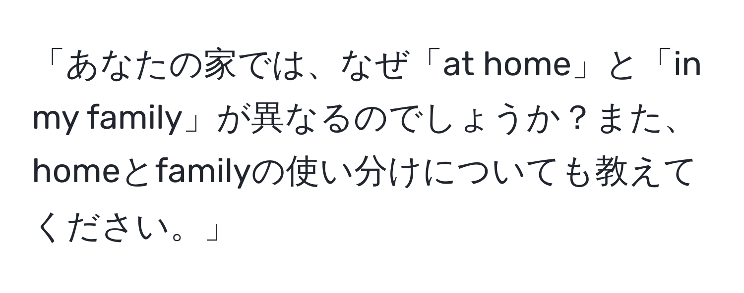 「あなたの家では、なぜ「at home」と「in my family」が異なるのでしょうか？また、homeとfamilyの使い分けについても教えてください。」