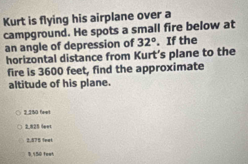 Kurt is flying his airplane over a
campground. He spots a small fire below at
an angle of depression of 32°. If the
horizontal distance from Kurt’s plane to the
fire is 3600 feet, find the approximate
altitude of his plane.
2,250 (eet
2,825 leet
2.575 feat
9,150 feet