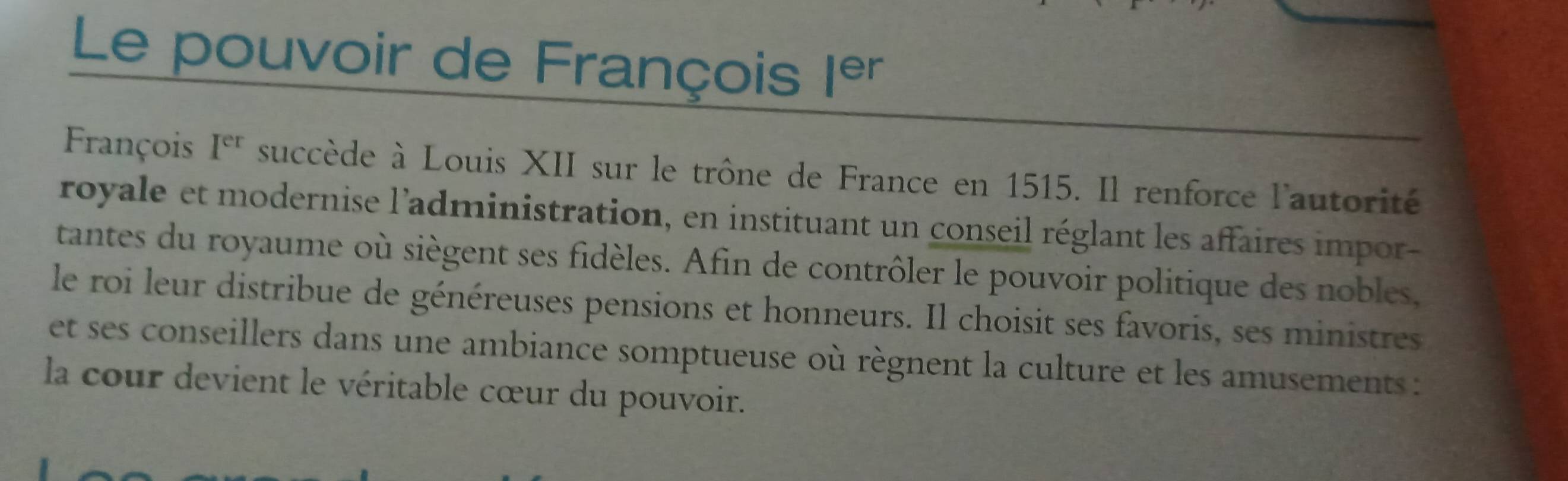 Le pouvoir de François |er
François I^(er) succède à Louis XII sur le trône de France en 1515. Il renforce l'autorité 
royale et modernise l'administration, en instituant un conseil réglant les affaires impor- 
tantes du royaume où siègent ses fidèles. Afin de contrôler le pouvoir politique des nobles, 
le roi leur distribue de généreuses pensions et honneurs. Il choisit ses favoris, ses ministres 
et ses conseillers dans une ambiance somptueuse où règnent la culture et les amusements : 
la cour devient le véritable cœur du pouvoir.