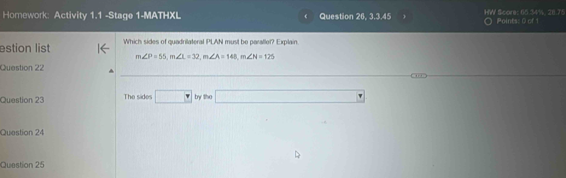 Homework: Activity 1.1 -Stage 1-MATHXL < Question 26, 3.3.45 HW Score: 65.34%, 28.76 
Points: 0 of 1 
Which sides of quadrilateral PLAN must be parallel? Explain 
estion list
m∠ P=55, m∠ L=32, m∠ A=148, m∠ N=125
Question 22 
Question 23 The sides □ bytho□ 
Question 24 
Question 25