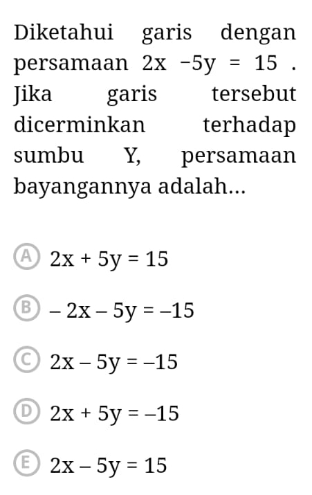 Diketahui garis dengan
persamaan 2x-5y=15. 
Jika garis tersebut
dicerminkan terhadap
sumbu Y, persamaan
bayangannya adalah...
A 2x+5y=15
B -2x-5y=-15
C 2x-5y=-15
D 2x+5y=-15
B 2x-5y=15