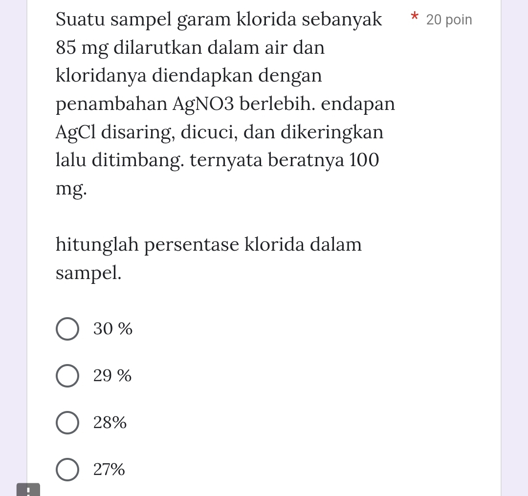 Suatu sampel garam klorida sebanyak 20 poin
85 mg dilarutkan dalam air dan
kloridanya diendapkan dengan
penambahan AgNO3 berlebih. endapan
AgCl disaring, dicuci, dan dikeringkan
lalu ditimbang. ternyata beratnya 100
mg.
hitunglah persentase klorida dalam
sampel.
30 %
29 %
28%
27%
I