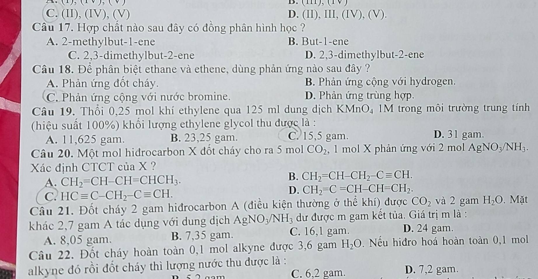 ,(1,) B. (1), (1 )
C. (II), (IV), (V) D. (II), III, (IV), (V).
Câu 17. Hợp chất nào sau đây có đồng phân hình học ?
A. 2-methylbut-1-ene B. But-1-ene
C. 2,3-dimethylbut-2-ene D. 2,3-dimethylbut-2-ene
Câu 18. Để phân biệt ethane và ethene, dùng phản ứng nào sau đây ?
A. Phản ứng đốt cháy. B. Phản ứng cộng với hydrogen.
C. Phản ứng cộng với nước bromine. D. Phản ứng trùng hợp.
Câu 19. Thổi 0,25 mol khí ethylene qua 125 ml dung dịch KMnO_4 M trong môi trường trung tính
(hiệu suất 100%) khối lượng ethylene glycol thu được là :
A. 11,625 gam. B. 23,25 gam. C. 15,5 gam.
D. 31 gam.
Câu 20. Một mol hidrocarbon X đốt cháy cho ra 5 mol CO_2 , 1 mol X phản ứng với 2 mol AgNO_3/NH_3.
Xác định CTCT của X ?
A. CH_2=CH-CH=CHCH_3.
B. CH_2=CH-CH_2-Cequiv CH.
C. HCequiv C-CH_2-Cequiv CH.
D. CH_2=C=CH-CH=CH_2.
Câu 21. Đốt cháy 2 gam hiđrocarbon A (điều kiện thường ở thể khí) được CO_2 và 2 gam H_2O.  Mặt
khác 2,7 gam A tác dụng với dung dịch AgNO_3/NH_3 dư được m gam kết tủa. Giá trị m là :
A. 8,05 gam. B. 7,35 gam.
C. 16,1 gam. D. 24 gam.
Câu 22. Đốt cháy hoàn toàn 0,1 mol alkyne được 3,6 gam H_2O Nếu hiđro hoá hoàn toàn 0,1 mol
alkyne đó rồi đốt cháy thì lượng nước thu được là :
C. 6,2 gam. D. 7,2 gam.