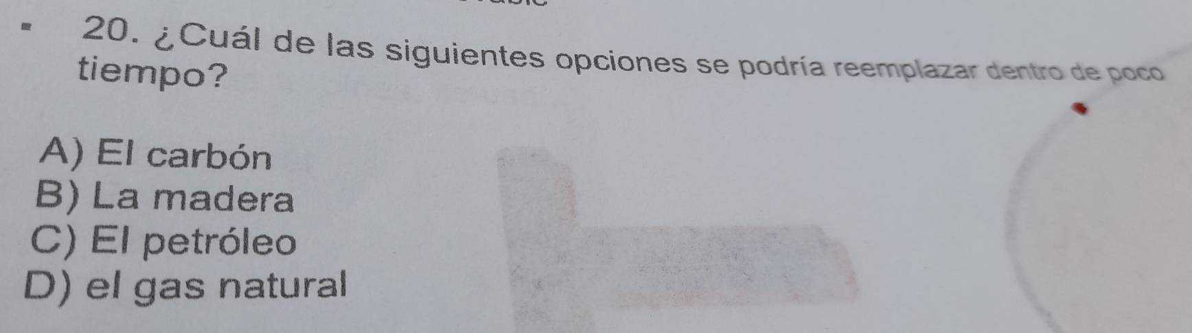 ¿Cuál de las siguientes opciones se podría reemplazar dentro de poco
tiempo?
A) El carbón
B) La madera
C) El petróleo
D) el gas natural