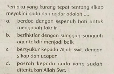 Perilaku yang kurang tepat tentang sikap
meyakini qada dan qadar adalah ....
a. berdoa dengan sepenuh hati untuk
mengubah takdir
b. berihktiar dengan sungguh-sungguh
agar takdir menjadi baik
c. bersyukur kepada Allah Swt. dengan
sikap dan ucapan
d. pasrah kepada qada yang sudah
ditentukan Allah Swt.