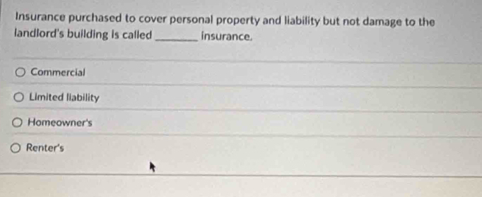 Insurance purchased to cover personal property and liability but not damage to the
landlord's building is called _insurance.
Commercial
Limited liability
Homeowner's
Renter's