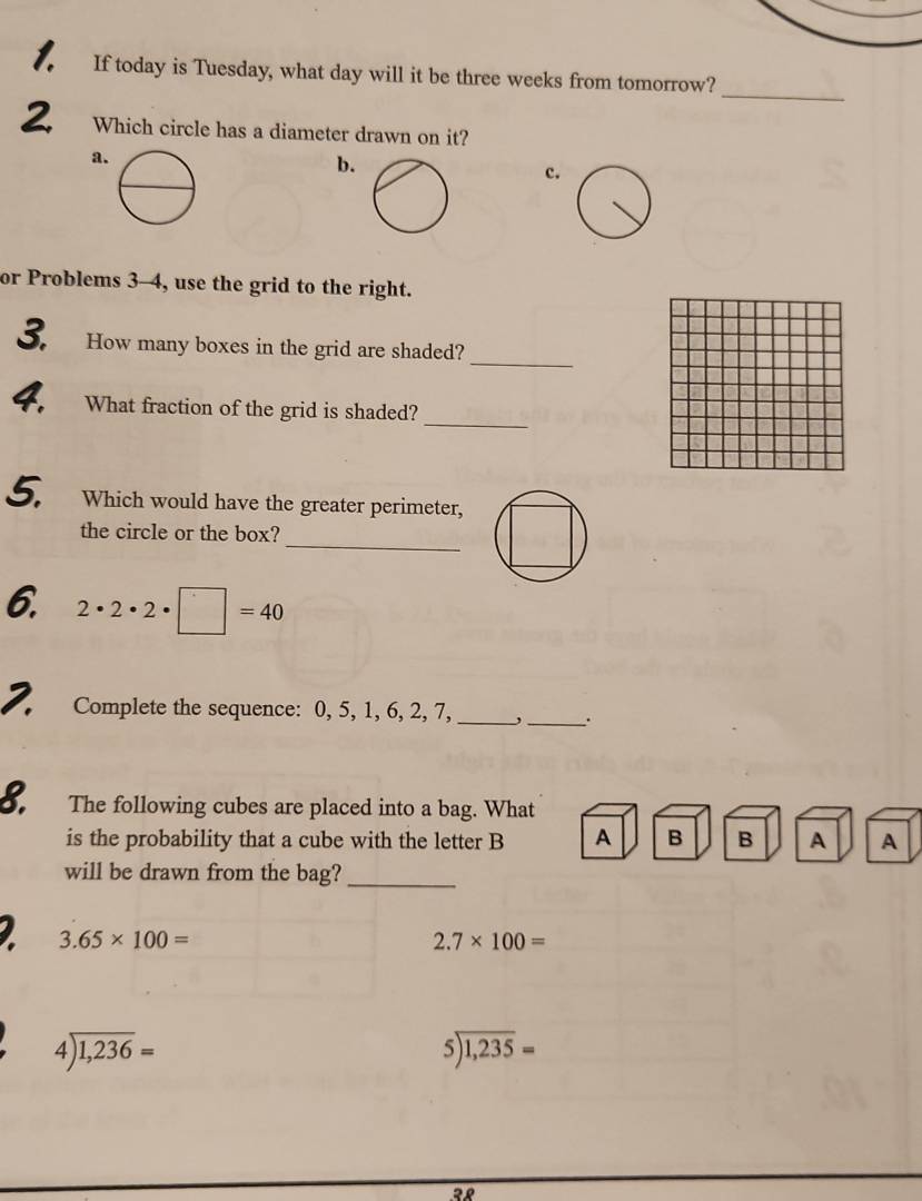 If today is Tuesday, what day will it be three weeks from tomorrow?_
2 Which circle has a diameter drawn on it?
a
b.
c.
or Problems 3-4, use the grid to the right.
_
3. How many boxes in the grid are shaded?
_
4. What fraction of the grid is shaded?
5. Which would have the greater perimeter,
_
the circle or the box?
6. 2· 2· 2· □ =40
2. Complete the sequence: 0, 5, 1, 6, 2, 7, _,_ .
8 The following cubes are placed into a bag. What
is the probability that a cube with the letter B A B B A A
will be drawn from the bag?_
2 3.65* 100=
2.7* 100=
4encloselongdiv 1,236=
beginarrayr 5encloselongdiv 1,235=endarray