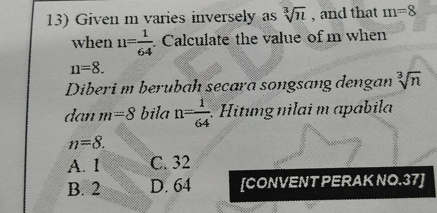 Given m varies inversely as sqrt[3](11) , and that m=8
when n= 1/64  Calculate the value of m when
n=8. 
Diberi m berubah seçara songsang dengan sqrt[3](n)
dan m =8 bila n= 1/64  Hitıng nilai m apábila
n=8.
A. I
C. 32
B. 2 [CONVENT PERAK NO. 37 ]
D. 64