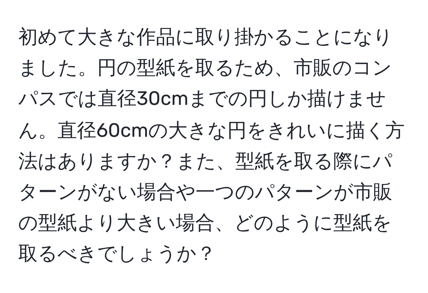 初めて大きな作品に取り掛かることになりました。円の型紙を取るため、市販のコンパスでは直径30cmまでの円しか描けません。直径60cmの大きな円をきれいに描く方法はありますか？また、型紙を取る際にパターンがない場合や一つのパターンが市販の型紙より大きい場合、どのように型紙を取るべきでしょうか？