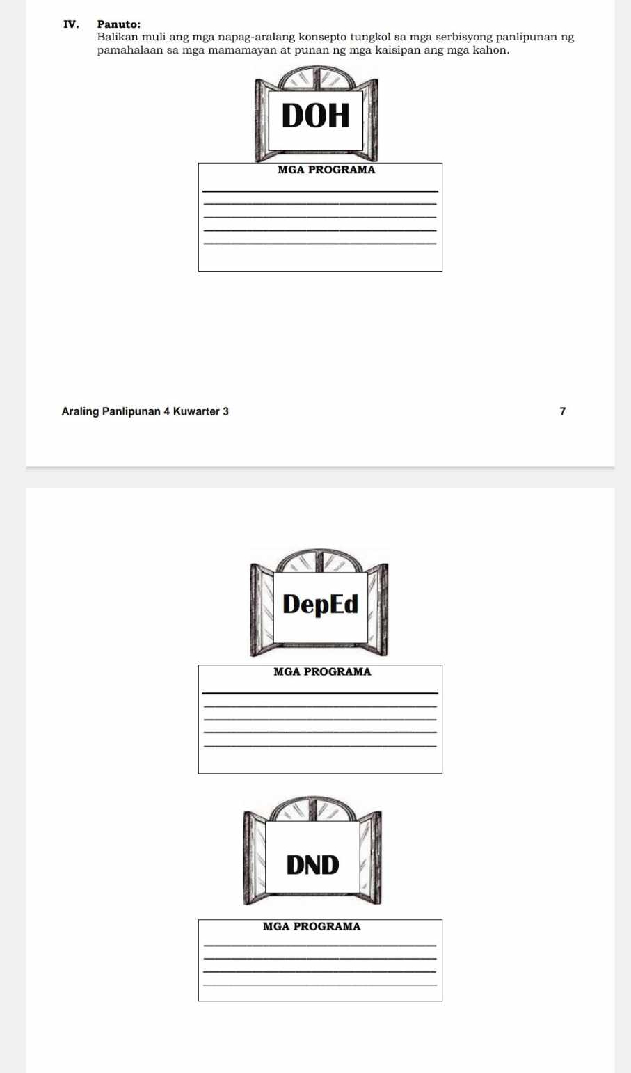 Panuto: 
Balikan muli ang mga napag-aralang konsepto tungkol sa mga serbisyong panlipunan ng 
pamahalaan sa mga mamamayan at punan ng mga kaisipan ang mga kahon. 
DOH 
MGA PROGRAMA 
_ 
_ 
__ 
_ 
Araling Panlipunan 4 Kuwarter 3 
DepEd 
MGA PROGRAMA 
_ 
_ 
_ 
_ 
DND 
MGA PROGRAMA 
_ 
_ 
_