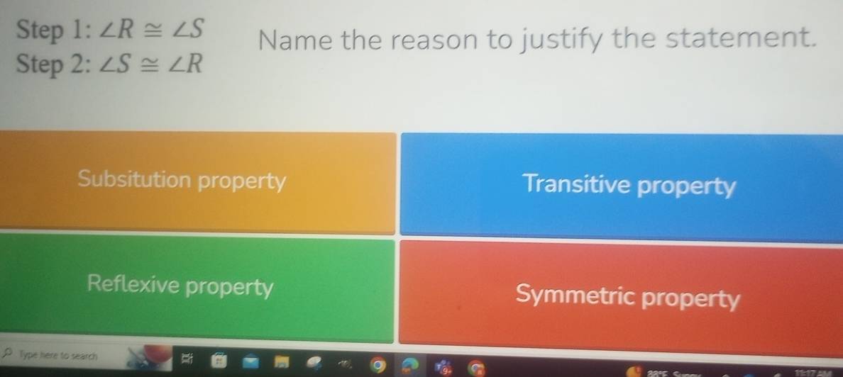 ∠ R≌ ∠ S Name the reason to justify the statement.
Step 2: ∠ S≌ ∠ R
Subsitution property Transitive property
Reflexive property Symmetric property
Type here to search