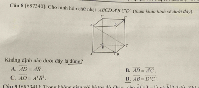 [687340]: Cho hình hộp chữ nhật ABCD.A' 'B'C'D' (tham khảo hình vẽ dưới đây).
Khẳng định nào dưới đây là đúng?
A. vector AD=vector AB. vector AD=vector A'C.
B.
C. vector AD=vector A'B'. D. vector AB=vector D'C'.
Câu 9 [687341]: Trong không gian với hệ toa đô Oxyz  cho (1,2,-1) và vector b(2,2,6)