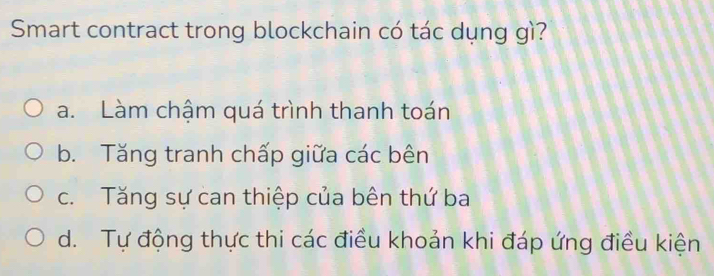 Smart contract trong blockchain có tác dụng gì?
a. Làm chậm quá trình thanh toán
b. Tăng tranh chấp giữa các bên
c. Tăng sự can thiệp của bên thứ ba
d. Tự động thực thi các điều khoản khi đáp ứng điều kiện