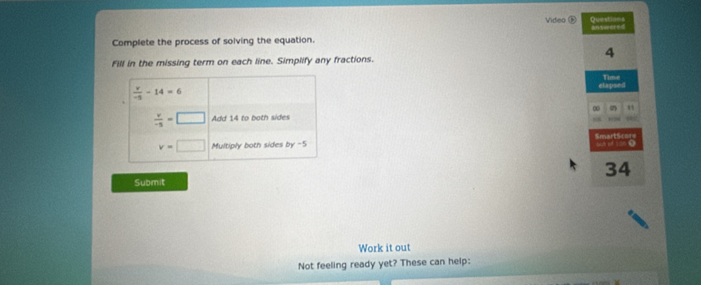 Video Questions
an swered
Complete the process of solving the equation.
4
Fill in the missing term on each line. Simplify any fractions.
Time
elapsed
∞
SmartScore ah o 100 (
34
Submit
Work it out
Not feeling ready yet? These can help: