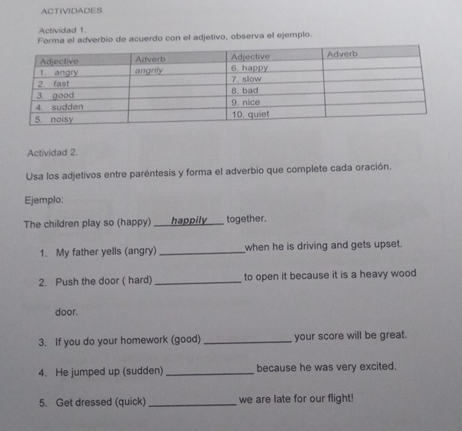 ACTIVIDADES 
Actividad 1. 
Forma el adverbio de acuerdo con el adjetivo, observa el ejemplo. 
Actividad 2. 
Usa los adjetivos entre paréntesis y forma el adverbio que complete cada oración. 
Ejemplo: 
The children play so (happy) ___ happily ___ together. 
1. My father yells (angry) _when he is driving and gets upset. 
2. Push the door ( hard) _to open it because it is a heavy wood 
door. 
3. If you do your homework (good) _your score will be great. 
4. He jumped up (sudden) _because he was very excited. 
5. Get dressed (quick) _we are late for our flight!