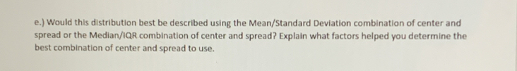 ) Would this distribution best be described using the Mean/Standard Deviation combination of center and 
spread or the Median/IQR combination of center and spread? Explain what factors helped you determine the 
best combination of center and spread to use.