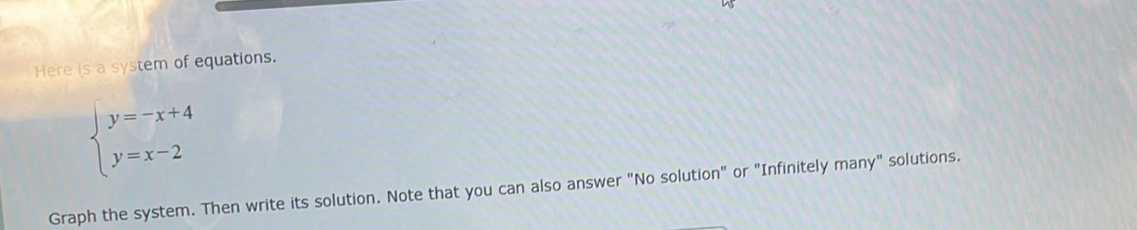 Here is a system of equations.
beginarrayl y=-x+4 y=x-2endarray.
Graph the system. Then write its solution. Note that you can also answer "No solution" or "Infinitely many" solutions.