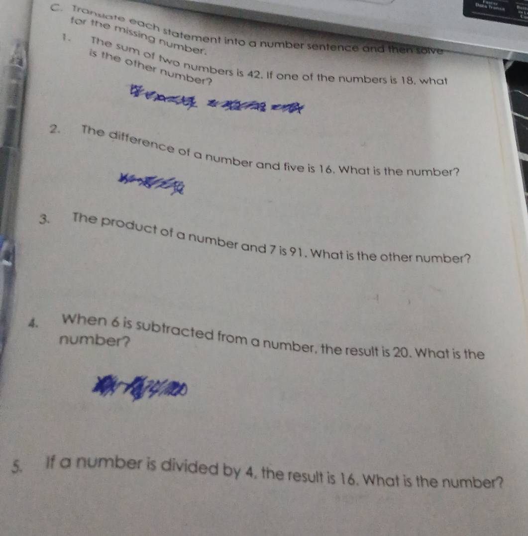 Transiate each statement into a number sentence and then solve 
for the missing number. 
1. The sum of two numbers is 42. If one of the numbers is 18, what 
is the other number? 
2. The difference of a number and five is 16. What is the number? 
3. The product of a number and 7 is 91. What is the other number? 
4. When 6 is subtracted from a number, the result is 20. What is the 
number? 
5. If a number is divided by 4. the result is 16. What is the number?