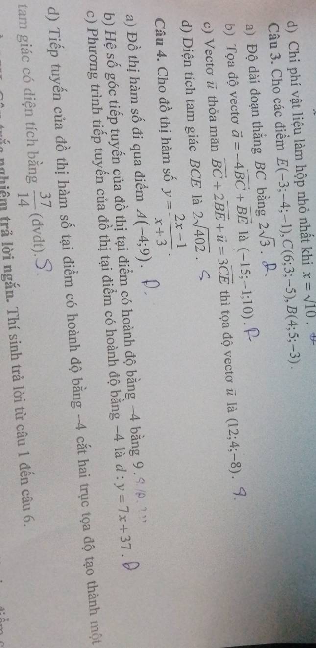 d) Chi phí vật liệu làm hộp nhỏ nhất khi x=sqrt(10)
Câu 3. Cho các điểm E(-3;-4;-1), C(6;3;-5), B(4;5;-3). 
a) Độ dài đoạn thắng BC bằng 2sqrt(3)
b) Tọa độ vectơ vector a=-4vector BC+vector BE là (-15;-1;10)
c) Vectơ ū thỏa mãn vector BC+2vector BE+vector u=3vector CE thì tọa độ vectơ vector u là (12;4;-8)
d) Diện tích tam giác BCE là 2sqrt(402)
Câu 4. Cho đồ thị hàm số y= (2x-1)/x+3 . 
a) Đồ thị hàm số đi qua điểm A(-4;9). 
b) Hệ số góc tiếp tuyến của đồ thị tại điểm có hoành độ bằng −4 bằng 9.9 /. ? '
c) Phương trình tiếp tuyến của đồ thị tại điểm có hoành độ bằng −4 là d : y=7x+37
d) Tiếp tuyến của đồ thị hàm số tại điểm có hoành độ bằng -4 cắt hai trục tọa độ tạo thành một
tam giác có diện tích bằng  37/14 (dvdt). 
lo nghiệm trả lời ngắn. Thí sinh trả lời từ câu 1 đến câu 6.