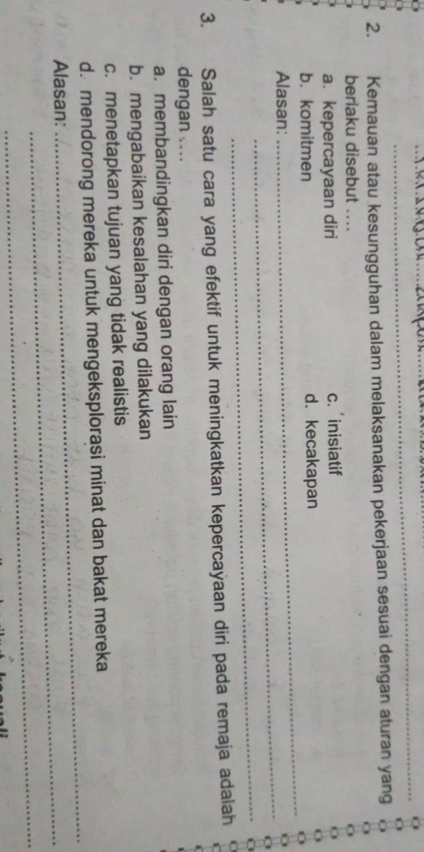 Kemauan atau kesungguhan dalam melaksanakan pekerjaan sesuai dengan aturan yang
berlaku disebut ....
a. kepercayaan diri c. inisiatif
_
b. komitmen d. kecakapan
_
Alasan:
_
3. Salah satu cara yang efektif untuk meningkatkan kepercayaan diri pada remaja adalah
dengan . ...
a. membandingkan diri dengan orang lain
b. mengabaikan kesalahan yang dilakukan
c. menetapkan tujuan yang tidak realistis
_
d. mendorong mereka untuk mengeksplorasi minat dan bakat mereka
Alasan:_
_