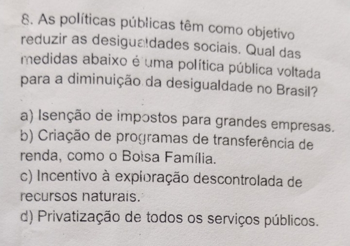 As políticas públicas têm como objetivo
reduzir as desigualdades sociais. Qual das
medidas abaixo é uma política pública voltada
para a diminuição da desigualdade no Brasil?
a) Isenção de impostos para grandes empresas.
b) Criação de programas de transferência de
renda, como o Boisa Família.
c) Incentivo à exploração descontrolada de
recursos naturais.
d) Privatização de todos os serviços públicos.