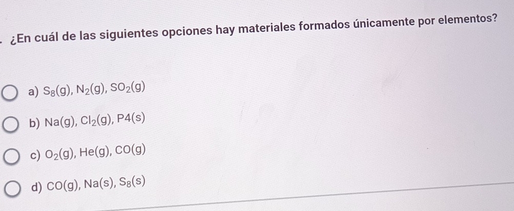 ¿En cuál de las siguientes opciones hay materiales formados únicamente por elementos?
a) S_8(g), N_2(g), SO_2(g)
b) Na(g), Cl_2(g), P4(s)
c) O_2(g), He(g), CO(g)
d) CO(g), Na(s), S_8(s)