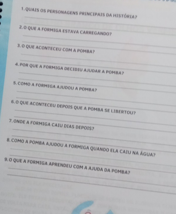 QUAIS OS PERSONAGENS PRINCIPAIS DA HISTÓRIA? 
_ 
_ 
2.O QUE A FORMIGA ESTAVA CARREGANDO? 
_ 
_ 
3.O QUE ACONTECEU COM A POMBA? 
_ 
_ 
4. POR QUE A FORMIGA DECIDIU AJUDAR A POMBA? 
_ 
_ 
5. COMO A FORMIGA AJUDOU A POMBA? 
_ 
_ 
_ 
6.O QUE ACONTECEU DEPOIS QUE A POMBA SE LIBERTOU? 
_ 
7. ONDE A FORMIGA CAIU DIAS DEPOIS? 
_ 
_ 
8. COMO A POMBA AJUDOU A FORMIGA QUANDO ELA CAIU NA ÁGUA? 
_ 
9. O QUE A FORMIGA APRENDEU COM A AJUDA DA POMBA?