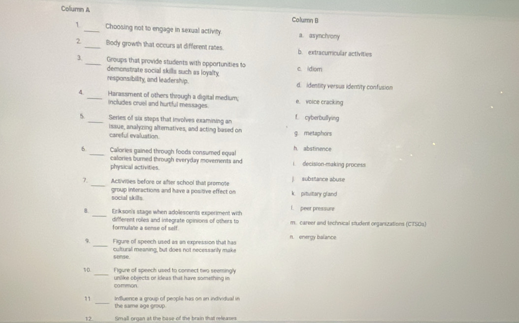 Column A Column B
1. _Choosing not to engage in sexual activity. a. asynchrony
2 _Body growth that occurs at different rates. b. extracurricular activities
3._ Groups that provide students with opportunities to c. ldiom
demonstrate social skills such as loyalty,
responsibility, and leadership. d. identity versus identity confusion
4. _Harassment of others through a digital medium; e. voice cracking
Includes cruel and hurtful messages.
5. _Series of six steps that involves examining an
f cyberbullying
issue, analyzing altematives, and acting based on
careful evaluation. g metaphors
6 _Calories gained through foods consumed equal h. abstinence
calories burned through everyday movements and i decision-making process
physical activities.
7._ Activities before or after school that promote J substance abuse
group interactions and have a positive effect on k pituitary gland
social skills
_
B. Erikson's stage when adolescents experiment with l. peer pressure
different roles and integrate opinions of others to m. career and technical student organizations (CTSOs)
formulate a sense of self
_
9. Figure of speech used as an expression that has n. energy balance
cultural meaning, but does not necessarily make
sense
_
10. Figure of speech used to connect two seemingly
unlike objects or ideas that have something in
common.
_
11 Influence a group of people has on an individual in
the same age group.
12 Small organ at the base of the brain that releases